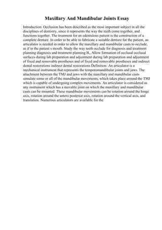 Maxillary And Mandibular Joints Essay
Introduction: Occlusion has been described as the most important subject in all the
disciplines of dentistry, since it represents the way the teeth come together, and
functions together. The treatment for an edentulous patient is the construction of a
complete denture. In order to be able to fabricate a suitable denture for the patient, an
articulator is needed in order to allow the maxillary and mandibular casts to occlude,
as if in the patient s mouth. Study the way teeth occlude for diagnosis and treatment
planning diagnosis and treatment planning В„ Allow formation of occlusal occlusal
surfaces during lab preparation and adjustment during lab preparation and adjustment
of fixed and removable prostheses and of fixed and removable prostheses and indirect
dental restorations indirect dental restorations Definition: An articulator is a
mechanical instrument that represents the temporomandibular joints and jaws. The
attachment between the TMJ and jaws with the maxillary and mandibular casts
simulate some or all of the mandibular movements, which takes place around the TMJ
which is capable of undergoing complex movements. An articulator is considered as
any instrument which has a movable joint on which the maxillary and mandibular
casts can be mounted. These mandibular movements can be rotation around the hinge
axis, rotation around the antero posterior axis, rotation around the vertical axis, and
translation. Numerous articulators are available for the
 