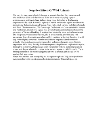 Negative Effects Of Wild Animals
Not only do zoos cause physical damage to animals, but also, they cause mental
and emotional issues in wild animals. After all animals do display signs of
consciousness, so they do have feelings about being locked up in displays and
cages around the clock. Recently, a group of animal researchers signed a declaration
proclaiming that animals are self aware. Alex Halberstadt s article called ZooAnimals
and Their Discontent stated, The Cambridge Declaration on Consciousness in Human
and Nonhuman Animals was signed by a group of leading animal researchers in the
presences of Stephen Hawking. It asserted that mammals, birds, and other creatures
like octopuses possess consciousness, and in all likelihood, emotions and self
awareness. Several animals remember and feel emotion, so leaving them in a box all
day seems slightly torturous. Humans should have empathy for the contained
animals. It turns out common shore crabs feel and remember pain, zebra flinches
experience REM sleep, fruit fly brothers cooperate, dolphins and elephants recognize
themselves in mirrors, chimpanzees assist one another without expecting favors in
return, and dogs really do feel elation in their owner s presence (Halberstadt). These
feelings sometimes have some dangerous effects, as animals can and do act out
against their aggressors.
When wild animals kept in captivity act out against captivity, they develop unusual
symptoms known to experts as zoochosis in some cases. The article Zoos on
 