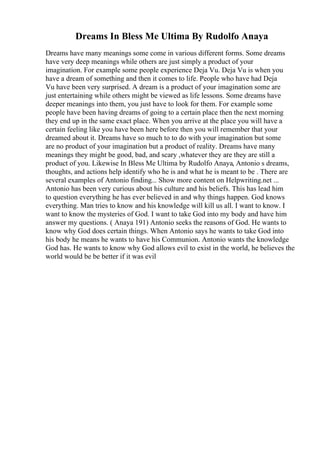 Dreams In Bless Me Ultima By Rudolfo Anaya
Dreams have many meanings some come in various different forms. Some dreams
have very deep meanings while others are just simply a product of your
imagination. For example some people experience Deja Vu. Deja Vu is when you
have a dream of something and then it comes to life. People who have had Deja
Vu have been very surprised. A dream is a product of your imagination some are
just entertaining while others might be viewed as life lessons. Some dreams have
deeper meanings into them, you just have to look for them. For example some
people have been having dreams of going to a certain place then the next morning
they end up in the same exact place. When you arrive at the place you will have a
certain feeling like you have been here before then you will remember that your
dreamed about it. Dreams have so much to to do with your imagination but some
are no product of your imagination but a product of reality. Dreams have many
meanings they might be good, bad, and scary ,whatever they are they are still a
product of you. Likewise In Bless Me Ultima by Rudolfo Anaya, Antonio s dreams,
thoughts, and actions help identify who he is and what he is meant to be . There are
several examples of Antonio finding... Show more content on Helpwriting.net ...
Antonio has been very curious about his culture and his beliefs. This has lead him
to question everything he has ever believed in and why things happen. God knows
everything. Man tries to know and his knowledge will kill us all. I want to know. I
want to know the mysteries of God. I want to take God into my body and have him
answer my questions. ( Anaya 191) Antonio seeks the reasons of God. He wants to
know why God does certain things. When Antonio says he wants to take God into
his body he means he wants to have his Communion. Antonio wants the knowledge
God has. He wants to know why God allows evil to exist in the world, he believes the
world would be be better if it was evil
 