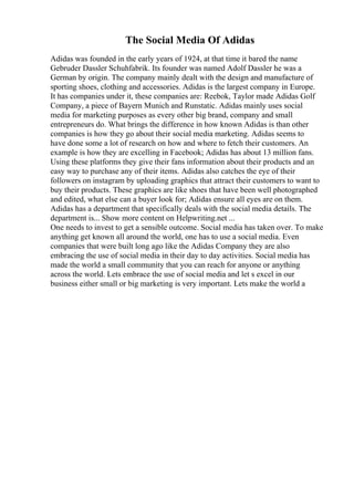 The Social Media Of Adidas
Adidas was founded in the early years of 1924, at that time it bared the name
Gebruder Dassler Schuhfabrik. Its founder was named Adolf Dassler he was a
German by origin. The company mainly dealt with the design and manufacture of
sporting shoes, clothing and accessories. Adidas is the largest company in Europe.
It has companies under it, these companies are: Reebok, Taylor made Adidas Golf
Company, a piece of Bayern Munich and Runstatic. Adidas mainly uses social
media for marketing purposes as every other big brand, company and small
entrepreneurs do. What brings the difference in how known Adidas is than other
companies is how they go about their social media marketing. Adidas seems to
have done some a lot of research on how and where to fetch their customers. An
example is how they are excelling in Facebook; Adidas has about 13 million fans.
Using these platforms they give their fans information about their products and an
easy way to purchase any of their items. Adidas also catches the eye of their
followers on instagram by uploading graphics that attract their customers to want to
buy their products. These graphics are like shoes that have been well photographed
and edited, what else can a buyer look for; Adidas ensure all eyes are on them.
Adidas has a department that specifically deals with the social media details. The
department is... Show more content on Helpwriting.net ...
One needs to invest to get a sensible outcome. Social media has taken over. To make
anything get known all around the world, one has to use a social media. Even
companies that were built long ago like the Adidas Company they are also
embracing the use of social media in their day to day activities. Social media has
made the world a small community that you can reach for anyone or anything
across the world. Lets embrace the use of social media and let s excel in our
business either small or big marketing is very important. Lets make the world a
 