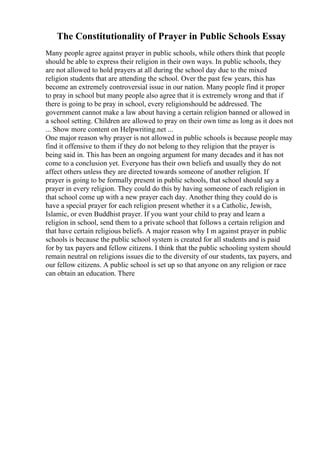 The Constitutionality of Prayer in Public Schools Essay
Many people agree against prayer in public schools, while others think that people
should be able to express their religion in their own ways. In public schools, they
are not allowed to hold prayers at all during the school day due to the mixed
religion students that are attending the school. Over the past few years, this has
become an extremely controversial issue in our nation. Many people find it proper
to pray in school but many people also agree that it is extremely wrong and that if
there is going to be pray in school, every religionshould be addressed. The
government cannot make a law about having a certain religion banned or allowed in
a school setting. Children are allowed to pray on their own time as long as it does not
... Show more content on Helpwriting.net ...
One major reason why prayer is not allowed in public schools is because people may
find it offensive to them if they do not belong to they religion that the prayer is
being said in. This has been an ongoing argument for many decades and it has not
come to a conclusion yet. Everyone has their own beliefs and usually they do not
affect others unless they are directed towards someone of another religion. If
prayer is going to be formally present in public schools, that school should say a
prayer in every religion. They could do this by having someone of each religion in
that school come up with a new prayer each day. Another thing they could do is
have a special prayer for each religion present whether it s a Catholic, Jewish,
Islamic, or even Buddhist prayer. If you want your child to pray and learn a
religion in school, send them to a private school that follows a certain religion and
that have certain religious beliefs. A major reason why I m against prayer in public
schools is because the public school system is created for all students and is paid
for by tax payers and fellow citizens. I think that the public schooling system should
remain neutral on religions issues die to the diversity of our students, tax payers, and
our fellow citizens. A public school is set up so that anyone on any religion or race
can obtain an education. There
 