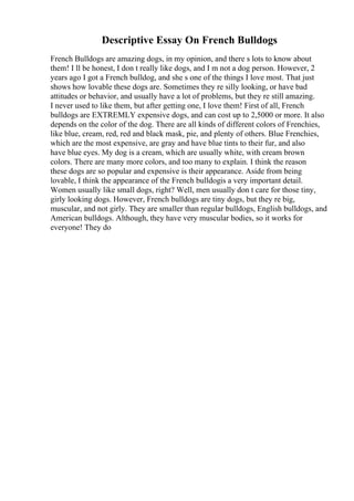 Descriptive Essay On French Bulldogs
French Bulldogs are amazing dogs, in my opinion, and there s lots to know about
them! I ll be honest, I don t really like dogs, and I m not a dog person. However, 2
years ago I got a French bulldog, and she s one of the things I love most. That just
shows how lovable these dogs are. Sometimes they re silly looking, or have bad
attitudes or behavior, and usually have a lot of problems, but they re still amazing.
I never used to like them, but after getting one, I love them! First of all, French
bulldogs are EXTREMLY expensive dogs, and can cost up to 2,5000 or more. It also
depends on the color of the dog. There are all kinds of different colors of Frenchies,
like blue, cream, red, red and black mask, pie, and plenty of others. Blue Frenchies,
which are the most expensive, are gray and have blue tints to their fur, and also
have blue eyes. My dog is a cream, which are usually white, with cream brown
colors. There are many more colors, and too many to explain. I think the reason
these dogs are so popular and expensive is their appearance. Aside from being
lovable, I think the appearance of the French bulldogis a very important detail.
Women usually like small dogs, right? Well, men usually don t care for those tiny,
girly looking dogs. However, French bulldogs are tiny dogs, but they re big,
muscular, and not girly. They are smaller than regular bulldogs, English bulldogs, and
American bulldogs. Although, they have very muscular bodies, so it works for
everyone! They do
 