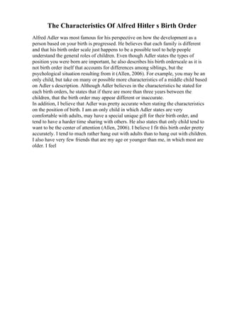 The Characteristics Of Alfred Hitler s Birth Order
Alfred Adler was most famous for his perspective on how the development as a
person based on your birth is progressed. He believes that each family is different
and that his birth order scale just happens to be a possible tool to help people
understand the general roles of children. Even though Adler states the types of
position you were born are important, he also describes his birth orderscale as it is
not birth order itself that accounts for differences among siblings, but the
psychological situation resulting from it (Allen, 2006). For example, you may be an
only child, but take on many or possible more characteristics of a middle child based
on Adler s description. Although Adler believes in the characteristics he stated for
each birth orders, he states that if there are more than three years between the
children, that the birth order may appear different or inaccurate.
In addition, I believe that Adler was pretty accurate when stating the characteristics
on the position of birth. I am an only child in which Adler states are very
comfortable with adults, may have a special unique gift for their birth order, and
tend to have a harder time sharing with others. He also states that only child tend to
want to be the center of attention (Allen, 2006). I believe I fit this birth order pretty
accurately. I tend to much rather hang out with adults than to hang out with children.
I also have very few friends that are my age or younger than me, in which most are
older. I feel
 