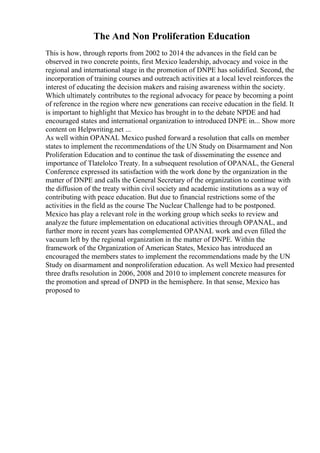 The And Non Proliferation Education
This is how, through reports from 2002 to 2014 the advances in the field can be
observed in two concrete points, first Mexico leadership, advocacy and voice in the
regional and international stage in the promotion of DNPE has solidified. Second, the
incorporation of training courses and outreach activities at a local level reinforces the
interest of educating the decision makers and raising awareness within the society.
Which ultimately contributes to the regional advocacy for peace by becoming a point
of reference in the region where new generations can receive education in the field. It
is important to highlight that Mexico has brought in to the debate NPDE and had
encouraged states and international organization to introduced DNPE in... Show more
content on Helpwriting.net ...
As well within OPANAL Mexico pushed forward a resolution that calls on member
states to implement the recommendations of the UN Study on Disarmament and Non
Proliferation Education and to continue the task of disseminating the essence and
importance of Tlatelolco Treaty. In a subsequent resolution of OPANAL, the General
Conference expressed its satisfaction with the work done by the organization in the
matter of DNPE and calls the General Secretary of the organization to continue with
the diffusion of the treaty within civil society and academic institutions as a way of
contributing with peace education. But due to financial restrictions some of the
activities in the field as the course The Nuclear Challenge had to be postponed.
Mexico has play a relevant role in the working group which seeks to review and
analyze the future implementation on educational activities through OPANAL, and
further more in recent years has complemented OPANAL work and even filled the
vacuum left by the regional organization in the matter of DNPE. Within the
framework of the Organization of American States, Mexico has introduced an
encouraged the members states to implement the recommendations made by the UN
Study on disarmament and nonproliferation education. As well Mexico had presented
three drafts resolution in 2006, 2008 and 2010 to implement concrete measures for
the promotion and spread of DNPD in the hemisphere. In that sense, Mexico has
proposed to
 
