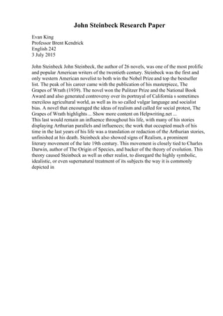 John Steinbeck Research Paper
Evan King
Professor Brent Kendrick
English 242
3 July 2015
John Steinbeck John Steinbeck, the author of 26 novels, was one of the most prolific
and popular American writers of the twentieth century. Steinbeck was the first and
only western American novelist to both win the Nobel Prize and top the bestseller
list. The peak of his career came with the publication of his masterpiece, The
Grapes of Wrath (1939). The novel won the Pulitzer Prize and the National Book
Award and also generated controversy over its portrayal of California s sometimes
merciless agricultural world, as well as its so called vulgar language and socialist
bias. A novel that encouraged the ideas of realism and called for social protest, The
Grapes of Wrath highlights ... Show more content on Helpwriting.net ...
This last would remain an influence throughout his life, with many of his stories
displaying Arthurian parallels and influences; the work that occupied much of his
time in the last years of his life was a translation or redaction of the Arthurian stories,
unfinished at his death. Steinbeck also showed signs of Realism, a prominent
literary movement of the late 19th century. This movement is closely tied to Charles
Darwin, author of The Origin of Species, and backer of the theory of evolution. This
theory caused Steinbeck as well as other realist, to disregard the highly symbolic,
idealistic, or even supernatural treatment of its subjects the way it is commonly
depicted in
 