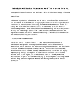 Principles Of Health Promotion And The Nurse s Role As...
Principles of Health Promotion and the Nurse s Role as Behaviour Change Facilitator
Introduction
This report explores the fundamental role of Health Promotion to the health sector
and individuals in relation to their biological, psychological and sociological aspects.
To discuss its practical role in the society, a healthpromotion model is related to a
family that lives in socially deprived district as determined by Welsh Index of
Multiple Deprivation (2014). In accordance to confidentiality and anonymity code of
Nursing and Midwifery Council NMC (2015) the family members named in this
report are fictitious; the district is named as Locality A; and the facilities named are
not available within the public domain.
Definition of Health Promotion
The World Health Organisation WHO (2015) defines Health Promotion as
fundamental discipline in disease prevention through social /environmental
intervention, health education and behaviour change towards health. This description
coincides with Dahlgren and Whitehead s Social Determinants of Health (1992)
where the individual s health is not only limited to medical factors but it is largely
influenced by lifestyle rooting from its social factors from familial, societal to
national level. In this regard, the vital role of the nurse as a health promotion
practitioner is to uphold individual s autonomy by increasing their knowledge about
how the body functions to prevent diseases and making them aware of how the
healthcare
 