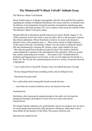 The MinisterвЂ™s Black Veil вЂ“ Solitude Essay
The Minister s Black Veil Solitude
Henry Seidel Canby in A Skeptic Incompatible with His Time and His Past explains
regarding the solitude of Nathaniel Hawthorne: His reserve and love of solitude were
the defenses of an imagination formed by peculiar circumstances and playing upon
circumstances still more peculiar (55). Let us explore in this essay the solitude within
The Minister s Black Veil and its author.
Herman Melville in Hawthorne and His Mosses (in Literary World, August 17, 24,
1850) comments on how the writer is seen by others: But it is the least part of genius
that attracts admiration. Where Hawthorne is known, he seems to be deemed a
pleasant writer, with a pleasant style, a ... Show more content on Helpwriting.net ...
At the outset of the tale, The Minister s Black Veil, the sexton is tolling the church
bell and simultaneously watching Mr. Hooper s door, when suddenly he says,
``But what has good Parson Hooper got upon his face? The surprise which the
sexton displayed is repeated in the astonishment of the onlookers: With one accord
they started, expressing more wonder. . . The reason is this: Swathed about his
forehead, and hanging down over his face, so low as to be shaken by his breath is a
black veil. The 30 year old, unmarried parson receives a variety of reactions from his
congregation:
``I can t really feel as if good Mr. Hooper s face was behind that piece of crape
``He has changed himself into something awful, only by hiding his face
``Our parson has gone mad!
Few could refrain from twisting their heads towards the door. . . .
. . . more than one woman of delicate nerves was forced to leave the
meeting house.
Hawthorne, after exposing the surprised people to the sable veil, develops the
protagonist through a description of some of his less exotic and curious
characteristics:
Mr. Hooper had the reputation of a good preacher, but not an energetic one: he strove
to win his people heavenward by mild, persuasive influences, rather than to drive
them thither by the thunders of the Word. The sermon which he now
delivered was marked by the
 