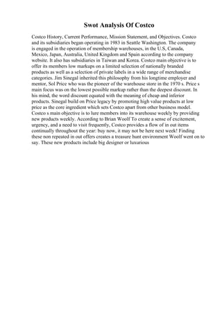 Swot Analysis Of Costco
Costco History, Current Performance, Mission Statement, and Objectives. Costco
and its subsidiaries began operating in 1983 in Seattle Washington. The company
is engaged in the operation of membership warehouses, in the U.S, Canada,
Mexico, Japan, Australia, United Kingdom and Spain according to the company
website. It also has subsidiaries in Taiwan and Korea. Costco main objective is to
offer its members low markups on a limited selection of nationally branded
products as well as a selection of private labels in a wide range of merchandise
categories. Jim Sinegal inherited this philosophy from his longtime employer and
mentor, Sol Price who was the pioneer of the warehouse store in the 1970 s. Price s
main focus was on the lowest possible markup rather than the deepest discount. In
his mind, the word discount equated with the meaning of cheap and inferior
products. Sinegal build on Price legacy by promoting high value products at low
price as the core ingredient which sets Costco apart from other business model.
Costco s main objective is to lure members into its warehouse weekly by providing
new products weekly. According to Brian Woolf To create a sense of excitement,
urgency, and a need to visit frequently, Costco provides a flow of in out items
continually throughout the year: buy now, it may not be here next week! Finding
these non repeated in out offers creates a treasure hunt environment Woolf went on to
say. These new products include big designer or luxurious
 