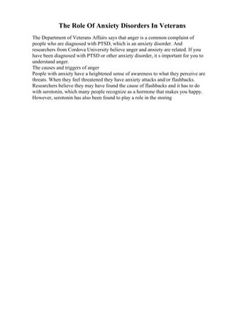 The Role Of Anxiety Disorders In Veterans
The Department of Veterans Affairs says that anger is a common complaint of
people who are diagnosed with PTSD, which is an anxiety disorder. And
researchers from Cordova University believe anger and anxiety are related. If you
have been diagnosed with PTSD or other anxiety disorder, it s important for you to
understand anger.
The causes and triggers of anger
People with anxiety have a heightened sense of awareness to what they perceive are
threats. When they feel threatened they have anxiety attacks and/or flashbacks.
Researchers believe they may have found the cause of flashbacks and it has to do
with serotonin, which many people recognize as a hormone that makes you happy.
However, serotonin has also been found to play a role in the storing
 