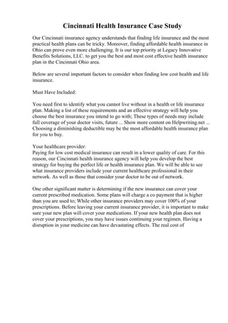 Cincinnati Health Insurance Case Study
Our Cincinnati insurance agency understands that finding life insurance and the most
practical health plans can be tricky. Moreover, finding affordable health insurance in
Ohio can prove even more challenging. It is our top priority at Legacy Innovative
Benefits Solutions, LLC. to get you the best and most cost effective health insurance
plan in the Cincinnati Ohio area.
Below are several important factors to consider when finding low cost health and life
insurance.
Must Have Included:
You need first to identify what you cannot live without in a health or life insurance
plan. Making a list of these requirements and an effective strategy will help you
choose the best insurance you intend to go with; These types of needs may include
full coverage of your doctor visits, future ... Show more content on Helpwriting.net ...
Choosing a diminishing deductible may be the most affordable health insurance plan
for you to buy.
Your healthcare provider:
Paying for low cost medical insurance can result in a lower quality of care. For this
reason, our Cincinnati health insurance agency will help you develop the best
strategy for buying the perfect life or health insurance plan. We will be able to see
what insurance providers include your current healthcare professional in their
network. As well as those that consider your doctor to be out of network.
One other significant matter is determining if the new insurance can cover your
current prescribed medication. Some plans will charge a co payment that is higher
than you are used to; While other insurance providers may cover 100% of your
prescriptions. Before leaving your current insurance provider, it is important to make
sure your new plan will cover your medications. If your new health plan does not
cover your prescriptions, you may have issues continuing your regimen. Having a
disruption in your medicine can have devastating effects. The real cost of
 