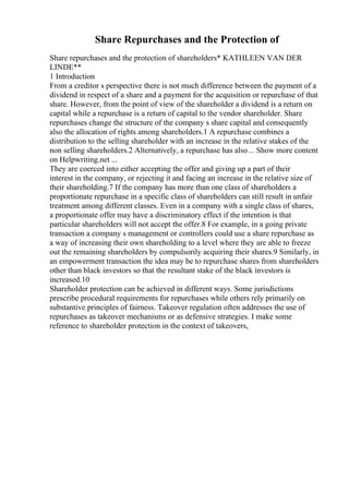 Share Repurchases and the Protection of
Share repurchases and the protection of shareholders* KATHLEEN VAN DER
LINDE**
1 Introduction
From a creditor s perspective there is not much difference between the payment of a
dividend in respect of a share and a payment for the acquisition or repurchase of that
share. However, from the point of view of the shareholder a dividend is a return on
capital while a repurchase is a return of capital to the vendor shareholder. Share
repurchases change the structure of the company s share capital and consequently
also the allocation of rights among shareholders.1 A repurchase combines a
distribution to the selling shareholder with an increase in the relative stakes of the
non selling shareholders.2 Alternatively, a repurchase has also... Show more content
on Helpwriting.net ...
They are coerced into either accepting the offer and giving up a part of their
interest in the company, or rejecting it and facing an increase in the relative size of
their shareholding.7 If the company has more than one class of shareholders a
proportionate repurchase in a specific class of shareholders can still result in unfair
treatment among different classes. Even in a company with a single class of shares,
a proportionate offer may have a discriminatory effect if the intention is that
particular shareholders will not accept the offer.8 For example, in a going private
transaction a company s management or controllers could use a share repurchase as
a way of increasing their own shareholding to a level where they are able to freeze
out the remaining shareholders by compulsorily acquiring their shares.9 Similarly, in
an empowerment transaction the idea may be to repurchase shares from shareholders
other than black investors so that the resultant stake of the black investors is
increased.10
Shareholder protection can be achieved in different ways. Some jurisdictions
prescribe procedural requirements for repurchases while others rely primarily on
substantive principles of fairness. Takeover regulation often addresses the use of
repurchases as takeover mechanisms or as defensive strategies. I make some
reference to shareholder protection in the context of takeovers,
 