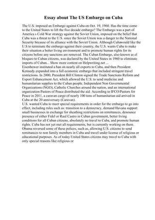 Essay about The US Embargo on Cuba
The U.S. imposed an Embargo against Cuba on Oct. 19, 1960. Has the time come
to the United States to lift the five decade embargo? The Embargo was a part of
America s Cold War strategy against the Soviet Union, imposed on the belief that
Cuba was a threat to the U.S. since the Soviet Union was a danger to the National
Security because of its alliance with the Soviet Union. Although Cubawould like the
U.S to terminate the embargo against their country, the U.S. wants Cuba to make
their situation a better living environment and to promote human rights for its
citizens before any sanctions are removed. The Cuban Embargo, also known as el
bloqueo to Cuban citizens, was declared by the United States in 1960 to eliminate
imports of Cuban... Show more content on Helpwriting.net ...
Eisenhower instituted a ban on nearly all exports to Cuba, and then President
Kennedy expanded into a full economic embargo that included stringent travel
restrictions. In 2000, President Bill Clinton signed the Trade Sanctions Reform and
Export Enhancement Act, which allowed the U.S. to send medicine and
humanitarian supplies to the Cuban people. Independent Non Governmental
Organizations (NGO), Catholic Churches around the nation, and an international
organization Pastors of Peace distributed the aid. According to IFCO/Pastors for
Peace in 2011, a caravan cargo of nearly 100 tons of humanitarian aid arrived in
Cuba at the 20 anniversary (Caravan).
U.S. wanted Cuba to meet special requirements in order for the embargo to go into
effect, including rules such as: transition to a democracy, demand Havana support
small businesses in exchange for sheathing restrictions on remittances, denounce
presence of either Fidel or Raul Castro in Cuban government, better living
conditions for all Cuban citizens, absolutely no travel to Cuba, and promote human
rights. Cuba has not yet met all requirements, but is currently working on them.
Obama reversed some of these polices, such as, allowing U.S. citizens to send
remittances to non family members in Cuba and travel under license of religious or
educational purposes. As of today United States citizens may travel to Cuba with
only special reasons like religious or
 