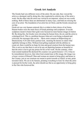 Greek Art Analysis
The Greeks had very different views of the artist. On one side, they viewed the
artist as a demigod, and by doing this, they neglected to criticize any of the artist s
work. On the other side the artist was viewed as an impostor, whose art was worth
nothing. Both of these ideas are detrimental in many ways, and both are missing the
core of an artist. The foundation of an artist lies in Christ, and the Greeks missed out
on that.
Greek art was very human centered; this is evident in their choice of art forms.
Human bodies were the main focus of Greek paintings and sculptures. Even the
sculptures meant to honor their gods were focused on mere human images (Citation
B). By doing this, the Greeks were elevating the human form, the art, and the artist to
a demigod level. This is a problem because when art is not being evaluated and
criticized, the messages that can be ... Show more content on Helpwriting.net ...
Deuteronomy 4:24 calls God a jealous God , meaning He desires to claim what
rightfully belongs to Him. Without God gifting mankind with the abilities to
create art, there would be no hope for true and good creation from the human race.
This is not to say that there is not to be any art depicting humans as beautiful or
that the artist is not to get any praise for his or her work. On the contrary, when
God created mankind He declared His creation very good (Genesis 1:31). It has to
be remembered, however, that when God created man in His image, the image was
a lesser version of Himself. Man and woman are meant to bring glory and honor to
the Creator, just as our creations are meant to point towards us which, in turn, point
towards Christ. We are to be funnels, pointing everything to God. So when the artist
is praised for his/her work, the artist should use that as an opportunity to bring glory
to the One who bestowed the
 