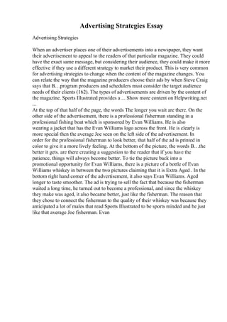 Advertising Strategies Essay
Advertising Strategies
When an advertiser places one of their advertisements into a newspaper, they want
their advertisement to appeal to the readers of that particular magazine. They could
have the exact same message, but considering their audience, they could make it more
effective if they use a different strategy to market their product. This is very common
for advertising strategies to change when the content of the magazine changes. You
can relate the way that the magazine producers choose their ads by when Steve Craig
says that В…program producers and schedulers must consider the target audience
needs of their clients (162). The types of advertisements are driven by the content of
the magazine. Sports Illustrated provides a ... Show more content on Helpwriting.net
...
At the top of that half of the page, the words The longer you wait are there. On the
other side of the advertisement, there is a professional fisherman standing in a
professional fishing boat which is sponsored by Evan Williams. He is also
wearing a jacket that has the Evan Williams logo across the front. He is clearly is
more special then the average Joe seen on the left side of the advertisement. In
order for the professional fisherman to look better, that half of the ad is printed in
color to give it a more lively feeling. At the bottom of the picture, the words В…the
better it gets. are there creating a suggestion to the reader that if you have the
patience, things will always become better. To tie the picture back into a
promotional opportunity for Evan Williams, there is a picture of a bottle of Evan
Williams whiskey in between the two pictures claiming that it is Extra Aged . In the
bottom right hand corner of the advertisement, it also says Evan Williams. Aged
longer to taste smoother. The ad is trying to sell the fact that because the fisherman
waited a long time, he turned out to become a professional, and since the whiskey
they make was aged, it also became better, just like the fisherman. The reason that
they chose to connect the fisherman to the quality of their whiskey was because they
anticipated a lot of males that read Sports Illustrated to be sports minded and be just
like that average Joe fisherman. Evan
 