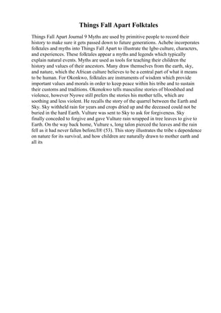 Things Fall Apart Folktales
Things Fall Apart Journal 9 Myths are used by primitive people to record their
history to make sure it gets passed down to future generations. Achebe incorporates
folktales and myths into Things Fall Apart to illustrate the Igbo culture, characters,
and experiences. These folktales appear a myths and legends which typically
explain natural events. Myths are used as tools for teaching their children the
history and values of their ancestors. Many draw themselves from the earth, sky,
and nature, which the African culture believes to be a central part of what it means
to be human. For Okonkwo, folktales are instruments of wisdom which provide
important values and morals in order to keep peace within his tribe and to sustain
their customs and traditions. Okonokwo tells masculine stories of bloodshed and
violence, however Nyowe still prefers the stories his mother tells, which are
soothing and less violent. He recalls the story of the quarrel between the Earth and
Sky. Sky withheld rain for years and crops dried up and the deceased could not be
buried in the hard Earth. Vulture was sent to Sky to ask for forgiveness. Sky
finally conceded to forgive and gave Vulture rain wrapped in tree leaves to give to
Earth. On the way back home, Vulture s, long talon pierced the leaves and the rain
fell as it had never fallen beforeЛ® (53). This story illustrates the tribe s dependence
on nature for its survival, and how children are naturally drawn to mother earth and
all its
 
