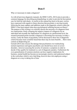 Dsm-5
Why is it necessary to make a diagnosis?
As with all previous diagnostic manuals, the DSM 5 (APA, 2013) aims to provide a
common language for describing psychopathology in order to provide the best patient
care for both the individuals. As useful as this manual has been in the past, worries
have expressed with regards to future direction that psychiatry is moving towards
following the many updates and additions made to the diagnostic criteria within the
DSM 5 it has been argued when does psychological suffering become an illness? .
The purpose of this writing is to critically discuss the necessity of a diagnosis from
two stand points, firstly critiquing the negative impacts of a diagnosis for an
individual and secondly the implications of a diagnosis at a professional level, the
research presented points towards a diagnosis is becoming less necessary in today s
society. Lastly the future of psychiatry will be discussed to show how if diagnostic
criteria becomes more scientific based then there may be more benefits ... Show more
content on Helpwriting.net ...
Gornall (2013) also stresses the damage that psychiatrists over medicalising
normal experiences and agrees psychiatric care should focus more on severe
disorders , however assessing the severity of someone s symptoms in order to
decide if they qualify for treatment is a sort of diagnostic paradox. Furthermore the
over generalisation of common emotions can have negative implications for
business, mental health has become an increasingly sensitive and understood subject
in the work place which is not a bad thing, however does risk employees using a
diagnosis as a way to taking lots of time
 