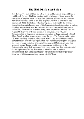 The Birth Of Islam And Islam
Introduction: The birth of Islam published liberal and humanistic origin of Islam in
east Bengal. But later this Islam turn into political Islam due to three reasons the
emergence of religious based Pakistan state, failure of punished the war criminals
and the declaration of Islam as the state religion in replaced of secularism (8th
amendment 1988). The failure of the state to provide basic need to the people,
increasing violence in Economyand political sector growing discrimination in society,
upraising youth employment, Shortage of confidence on democratic government,
Internal and external socio Economic and political environment all these facts are
responsible to growth of Islamic extremist in Bangladesh. The religion
fundamentalism is the process, has gained momentum to shape organized political
Islam. Which trend to capture the state power by force. The fundamentalist capture
the power by strong Economic and political power. They have enough economic
power to sustain their political organization their economic sector spread throughout
the country. Large institution to household mosques and Madrasas are also their
economic source. Taking benefit from economic and political power the
fundamentalist set up their representative in key position even they have succeeded
to send representative in the parliament. It is very difficult to remove
fundamentalism from Bangladesh because fundamentalism set up deeply in our
blood but by taking necessary step we can get rid of from
 