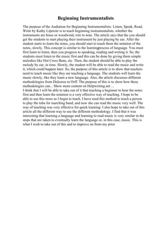 Beginning Instrumentalists
The purpose of the Audiation for Beginning Instrumentalists: Listen, Speak, Read,
Write by Kathy Liperote is to teach beginning instrumentalists, whether the
instruments are brass or woodwind, rote to note. The article says that the you should
get the students to start playing their instrument by just playing by ear. After the
student starts to learn the notes, you should start to teach them the notation of the
notes, slowly. This concept is similar to the learningprocess of language. You must
first learn to listen, then you progress to speaking, reading and writing it. So, the
students must listen to the music first and this can be done by giving them simple
melodies like Hot Cross Buns, etc. Then, the student should be able to play the
melody by ear, in time. Slowly, the student will be able to read the music and write
it, which could happen later. So, the purpose of this article is to show that teachers
need to teach music like they are teaching a language. The students will learn the
music slowly, like they learn a new language. Also, the article discusses different
methodologies from Delcorze to Orff. The purpose of this is to show how these
methodologies can... Show more content on Helpwriting.net ...
I think that I will be able to take out of it that teaching a beginner to hear the notes
first and then learn the notation is a very effective way of teaching. I hope to be
able to use this more as I begin to teach. I have used this method to teach a person
to play the tuba for marching band, and now she can read the music very well. The
way of teaching was very effective for quick learning. I also hope to take out of this
article all the different way to use the different methodology. I find that it was
interesting that learning a language and learning to read music is very similar in the
steps that are taken to eventually learn the language or, in this case, music. This is
what I wish to take out of this and to improve on from my prior
 