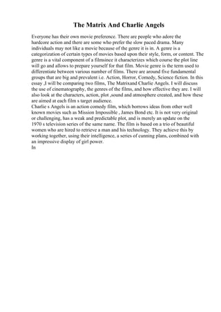 The Matrix And Charlie Angels
Everyone has their own movie preference. There are people who adore the
hardcore action and there are some who prefer the slow paced drama. Many
individuals may not like a movie because of the genre it is in. A genre is a
categorization of certain types of movies based upon their style, form, or content. The
genre is a vital component of a filmsince it characterizes which course the plot line
will go and allows to prepare yourself for that film. Movie genre is the term used to
differentiate between various number of films. There are around five fundamental
groups that are big and prevalent i.e. Action, Horror, Comedy, Science fiction. In this
essay ,I will be comparing two films, The Matrixand Charlie Angels. I will discuss
the use of cinematography, the genres of the films, and how effective they are. I will
also look at the characters, action, plot ,sound and atmosphere created, and how these
are aimed at each film s target audience.
Charlie s Angels is an action comedy film, which borrows ideas from other well
known movies such as Mission Impossible , James Bond etc. It is not very original
or challenging, has a weak and predictable plot, and is merely an update on the
1970 s television series of the same name. The film is based on a trio of beautiful
women who are hired to retrieve a man and his technology. They achieve this by
working together, using their intelligence, a series of cunning plans, combined with
an impressive display of girl power.
In
 