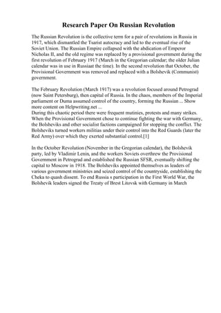 Research Paper On Russian Revolution
The Russian Revolution is the collective term for a pair of revolutions in Russia in
1917, which dismantled the Tsarist autocracy and led to the eventual rise of the
Soviet Union. The Russian Empire collapsed with the abdication of Emperor
Nicholas II, and the old regime was replaced by a provisional government during the
first revolution of February 1917 (March in the Gregorian calendar; the older Julian
calendar was in use in Russiaat the time). In the second revolution that October, the
Provisional Government was removed and replaced with a Bolshevik (Communist)
government.
The February Revolution (March 1917) was a revolution focused around Petrograd
(now Saint Petersburg), then capital of Russia. In the chaos, members of the Imperial
parliament or Duma assumed control of the country, forming the Russian ... Show
more content on Helpwriting.net ...
During this chaotic period there were frequent mutinies, protests and many strikes.
When the Provisional Government chose to continue fighting the war with Germany,
the Bolsheviks and other socialist factions campaigned for stopping the conflict. The
Bolsheviks turned workers militias under their control into the Red Guards (later the
Red Army) over which they exerted substantial control.[1]
In the October Revolution (November in the Gregorian calendar), the Bolshevik
party, led by Vladimir Lenin, and the workers Soviets overthrew the Provisional
Government in Petrograd and established the Russian SFSR, eventually shifting the
capital to Moscow in 1918. The Bolsheviks appointed themselves as leaders of
various government ministries and seized control of the countryside, establishing the
Cheka to quash dissent. To end Russia s participation in the First World War, the
Bolshevik leaders signed the Treaty of Brest Litovsk with Germany in March
 