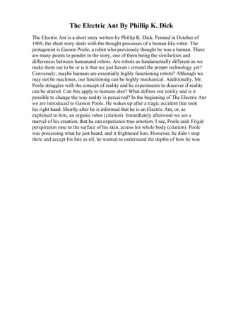 The Electric Ant By Phillip K. Dick
The Electric Ant is a short story written by Phillip K. Dick. Penned in October of
1969, the short story deals with the thought processes of a human like robot. The
protagonist is Garson Poole, a robot who previously thought he was a human. There
are many points to ponder in the story, one of them being the similarities and
differences between humanand robots. Are robots as fundamentally different as we
make them out to be or is it that we just haven t created the proper technology yet?
Conversely, maybe humans are essentially highly functioning robots? Although we
may not be machines, our functioning can be highly mechanical. Additionally, Mr.
Poole struggles with the concept of reality and he experiments to discover if reality
can be altered. Can this apply to humans also? What defines our reality and is it
possible to change the way reality is perceived? In the beginning of The Electric Ant
we are introduced to Garson Poole. He wakes up after a tragic accident that took
his right hand. Shortly after he is informed that he is an Electric Ant, or, as
explained to him, an organic robot (citation). Immediately afterword we see a
marvel of his creation, that he can experience true emotion. I see, Poole said. Frigid
perspiration rose to the surface of his skin, across his whole body (citation). Poole
was processing what he just heard, and it frightened him. However, he didn t stop
there and accept his fate as nil, he wanted to understand the depths of how he was
 