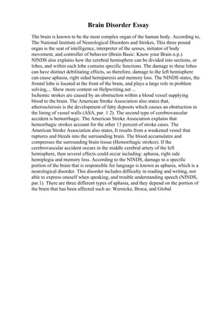 Brain Disorder Essay
The brain is known to be the most complex organ of the human body. According to,
The National Institute of Neurological Disorders and Strokes, This three pound
organ is the seat of intelligence, interpreter of the senses, initiator of body
movement, and controller of behavior (Brain Basic: Know your Brain n.p.).
NINDS also explains how the cerebral hemisphere can be divided into sections, or
lobes, and within each lobe contains specific functions. The damage to these lobes
can have distinct debilitating effects, so therefore, damage to the left hemisphere
can cause aphasia, right sided hemiparesis and memory loss. The NINDS states, the
frontal lobe is located at the front of the brain, and plays a large role in problem
solving,... Show more content on Helpwriting.net ...
Ischemic strokes are caused by an obstruction within a blood vessel supplying
blood to the brain. The American Stroke Association also states that,
atherosclerosis is the development of fatty deposits which causes an obstruction in
the lining of vessel walls (ASA, par. 1 2). The second type of cerebrovascular
accident is hemorrhagic. The American Stroke Association explains that
hemorrhagic strokes account for the other 13 percent of stroke cases. The
American Stroke Association also states, It results from a weakened vessel that
ruptures and bleeds into the surrounding brain. The blood accumulates and
compresses the surrounding brain tissue (Hemorrhagic strokes). If the
cerebrovascular accident occurs in the middle cerebral artery of the left
hemisphere, then several effects could occur including: aphasia, right side
hemiplegia and memory loss. According to the NINDS, damage to a specific
portion of the brain that is responsible for language is known as aphasia, which is a
neurological disorder. This disorder includes difficulty in reading and writing, not
able to express oneself when speaking, and trouble understanding speech (NINDS,
par.1). There are three different types of aphasia, and they depend on the portion of
the brain that has been affected such as: Wernicke, Broca, and Global
 