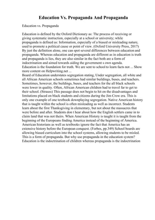 Education Vs. Propaganda And Propaganda
Education vs. Propaganda
Education is defined by the Oxford Dictionary as: The process of receiving or
giving systematic instruction, especially at a school or university; while
propaganda is defined as: Information, especially of a biased or misleading nature,
used to promote a political cause or point of view. (Oxford University Press, 2017)
By just the definition alone, one can spot several differences between education and
propaganda. Whereas education and propaganda are different as in education is truth
and propaganda is lies, they are also similar in the fact both are a form of
indoctrination and aimed towards aiding the government s own agenda.
Education is the foundation for truth. We are sent to school to learn facts not ... Show
more content on Helpwriting.net ...
Board of Education understates segregation stating, Under segregation, all white and
all African American schools sometimes had similar buildings, buses, and teachers.
Sometimes, however, the buildings, buses, and teachers for the all black schools
were lower in quality. Often, African American children had to travel far to get to
their school. (Strauss) This passage does not begin to hit on the disadvantages and
limitations placed on black students and citizens during the Jim Crow era. This is
only one example of one textbook downplaying segregation. Native American history
that is taught within the school is often misleading as well as incorrect. Students
learn about the first Thanksgiving in elementary, but not about the massacres that
were before and after. Students don t hear about how the English settlers came in to
claim land that was not theirs. When American History is taught it is taught from the
beginning of the Europeans finding America instead of the beginning of America.
American historians as well as textbooks ignore the fact that America has an
extensive history before the European conquest. (Forbes, pp.349) School boards are
allowing biased curriculum into the school systems, allowing students to be misled.
This is a form of propaganda. But why use propaganda in the education system?
Education is the indoctrination of children whereas propaganda is the indoctrination
 