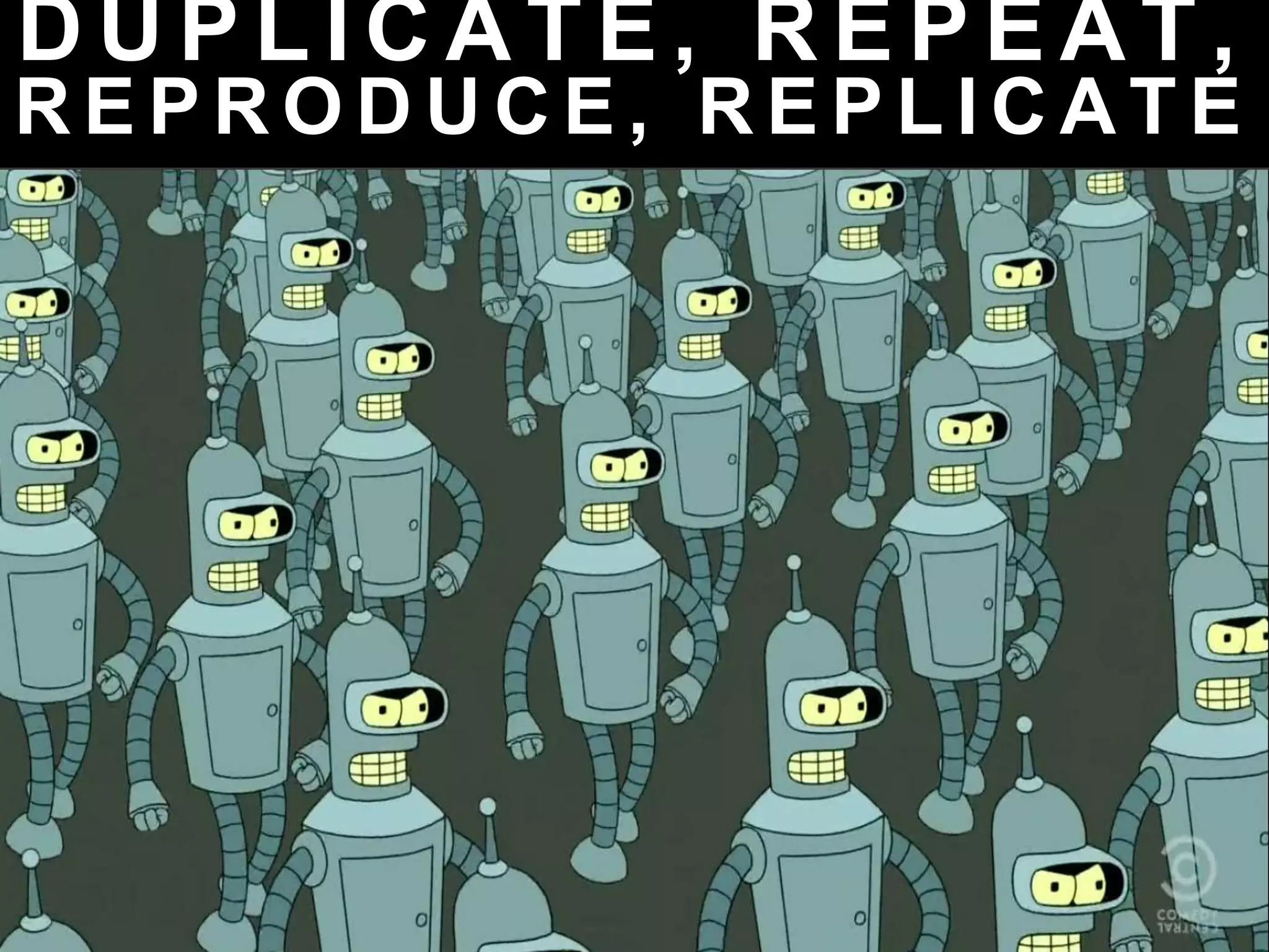 D U P L I C A T E , R E P E A T ,
R E P R O D U C E , R E P L I C A T E
 