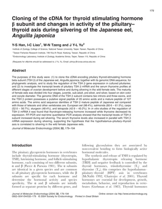 Cloning of the cDNA for thyroid stimulating hormone
subunit and changes in activity of the pituitary–
thyroid axis during silvering of the Japanese eel,
Anguilla japonica
Y-S Han, I-C Liao1
, W-N Tzeng and J Y-L Yu2
Institute of Zoology, College of Science, National Taiwan University, Taipei, Taiwan, Republic of China
1
Taiwan Fisheries Research Institute, 199 Hou-Ih Road, Keelung, Taiwan, Republic of China
2
Endocrinology Laboratory, Institute of Zoology, Academia Sinica, Taipei, Taiwan 115, Republic of China
(Requests for offprints should be addressed to J Y-L Yu, Email: johnyu@ccvax.sinica.edu.tw)
Abstract
The purposes of this study were: (1) to clone the cDNA encoding pituitary thyroid-stimulating hormone
beta subunit (TSH ) of the Japanese eel, Anguilla japonica, together with its genomic DNA sequence, for
phylogenetic analysis, and to study the regulation of the TSH gene expression in cultured pituitaries;
and (2) to investigate the transcript levels of pituitary TSH mRNA and the serum thyroxine proﬁles at
different stages of ovarian development before and during silvering in the wild female eels. The maturity
of female eels was divided into four stages, juvenile, sub-adult, pre-silver, and silver, based on skin color
and oocyte diameter. The genomic DNA of the TSH subunit contains two introns and three exons, and
the TSH protein possesses a putative signal peptide of 20 amino acids and a mature peptide of 127
amino acids. The amino acid sequence identities of TSH mature peptide of Japanese eel compared
with those of teleosts and other vertebrates are: European eel (98·4%), salmonids (60·6 – 61·3%), carps
(52·0 – 56·7%), sturgeon (48·4%), and tetrapods (42·9 – 45·2%). In in vitro studies of the regulation of
TSH mRNA it was found that thyrotropin-releasing hormone increased while thyroxine decreased its
expression. RT-PCR and real-time quantitative PCR analysis showed that the transcript levels of TSH
subunit increased during eel silvering. The serum thyroxine levels also increased in parallel with TSH
mRNA expression during silvering, supporting the hypothesis that the hypothalamus–pituitary–thyroid
axis is correlated to silvering in the wild female Japanese eels.
Journal of Molecular Endocrinology (2004) 32, 179–194
Introduction
The pituitary glycoprotein hormones in vertebrates
include thyroid-stimulating hormone (thyrotropin,
TSH), luteinizing hormone, and follicle-stimulating
hormone, each consisting of two different subunits,
and (Pierce & Parsons 1981). The subunits
are identical in a given species and are common
to all pituitary glycoprotein hormones, while the
subunits are speciﬁc for each hormone and
determine the hormonal activity and species
speciﬁcity. The and subunits are initially
formed as separate proteins by different genes, and
following glycosylation they are associated by
non-covalent bonding to form biologically active
hormonal molecules.
The synthesis and release of TSH is regulated by
hypothalamic thyrotropin releasing hormone
(TRH) and negative feedback is controlled by the
thyroid hormones, triiodothyronine (T3) and
thyroxine (T4); this comprises the hypothalamus–
pituitary–thyroid (HPT) axis in vertebrates
(McNabb 1992, Chatterjee et al. 2001). Thyroid
hormones are essential for development, growth,
metabolism, behavior, and reproduction in verte-
brates (Gorbman et al. 1983). Thyroid hormones
179
Journal of Molecular Endocrinology (2004) 32, 179–194
0952–5041/04/032–179 © 2004 Society for Endocrinology Printed in Great Britain
Online version via http://www.endocrinology.org
 