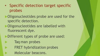 • Specific detection target specific
probes
Oligonucleotides probe are used for the
specific detection.
Oligonucleotides are labelled with
fluorescent dye.
Different types of probe are used:
 Taq man probes
 FRET hybridization probes
 Molecular beacons.
 