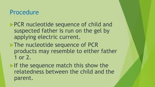 Procedure
PCR nucleotide sequence of child and
suspected father is run on the gel by
applying electric current.
The nucleotide sequence of PCR
products may resemble to either father
1 or 2.
If the sequence match this show the
relatedness between the child and the
parent.
 
