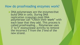 How do proofreading enzymes work?
 DNA polymerases are the enzymesthat
build DNA in cells. During DNA
replication (copying),most DNA
polymerase can “Chech their work” with
each base that they add. This process is
called proofreading... Polymerase uses
3’ to 5’ exonuclease activity to remove
the incorrect T from the 3’end of the
new strand.
 