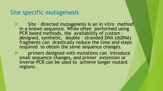Site specific mutagenesis
 Site – directed mutagenesis is an in vitro method
in a known sequence. While often performed using
PCR based methods, the availability of custom –
designed, synthetic, double – stranded DNA (dsDNA)
fragments can drastically reduce the time and steps
required to obtain the same sequence changes.
 primers designed with mutations can introduce
small sequence changes, and primer extension or
inverse PCR can be used to achieve longer mutant
regions.
 