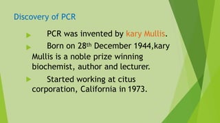 Discovery of PCR



PCR was invented by kary Mullis.
Born on 28th December 1944,kary
Mullis is a noble prize winning
biochemist, author and lecturer.
Started working at citus
corporation, California in 1973.
 