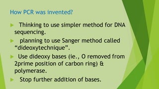 How PCR was invented?
 Thinking to use simpler method for DNA
sequencing.
 planning to use Sanger method called
“dideoxytechnique”.
 Use dideoxy bases (ie., O removed from
2prime position of carbon ring) &
polymerase.
 Stop further addition of bases.
 