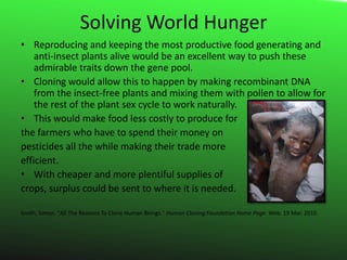 Solving World HungerReproducing and keeping the most productive food generating and anti-insect plants alive would be an excellent way to push these admirable traits down the gene pool.Cloning would allow this to happen by making recombinant DNA from the insect-free plants and mixing them with pollen to allow for the rest of the plant sex cycle to work naturally.This would make food less costly to produce for the farmers who have to spend their money on pesticides all the while making their trade more efficient.With cheaper and more plentiful supplies of crops, surplus could be sent to where it is needed.Smith, Simon. "All The Reasons To Clone Human Beings." Human Cloning Foundation Home Page. Web. 19 Mar. 2010. 