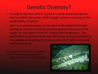 Genetic Diversity?Cloning for the best traits in a plant or animal would limit genetic diversity which has proven itself through science a necessity to the sustainability of species.Say a very specialized grain of rice were to be perfected through cloning for the best nutrition and fastest growth rates were to be subject to one random strain of  disease that devastates it. This would likely remove the plant from our planet as there would be no rice capable of outlasting the disease since all of Earth’s rice would be the exact same.Jones, Walter. "What is Cloning?." Learn.Genetics21 March 2010. <http://learn.genetics.utah		.edu/content/tech/cloning/whatiscloning/>