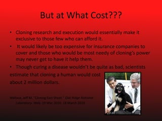 But at What Cost???Cloning research and execution would essentially make it exclusive to those few who can afford it.  It would likely be too expensive for insurance companies to cover and those who would be most needy of cloning’s power may never get to have it help them.Though curing a disease wouldn’t be quite as bad, scientistsestimate that cloning a human would costabout 2 million dollars.Wallace, Jeff M. "Cloning Fact Sheet." Oak Ridge National	Laboratory. Web. 19 Mar. 2010. 18 March 2010