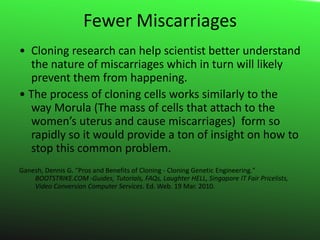 Fewer Miscarriages• 	Cloning research can help scientist better understand the nature of miscarriages which in turn will likely prevent them from happening.• The process of cloning cells works similarly to the way Morula (The mass of cells that attach to the women’s uterus and cause miscarriages)  form so rapidly so it would provide a ton of insight on how to stop this common problem.Ganesh, Dennis G. "Pros and Benefits of Cloning - Cloning Genetic Engineering." 	BOOTSTRIKE.COM -Guides, Tutorials, FAQs, Laughter HELL, Singapore IT Fair Pricelists,     	Video Conversion Computer Services. Ed. Web. 19 Mar. 2010.