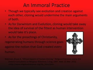An Immoral PracticeThough we typically see evolution and creation against each other, cloning would undermine the main arguments of both.As for Darwinism and Evolution, cloning would take away the idea of survival of the fittest as human intervention would take it’s place. As for the preachings of Christianity,  regenerating humans through science goesagainst the notion that God created every human.  Robinson, Bruce A. "Ethical Aspects of Human Cloning." ReligiousTolerance.org by the Ontario Consultants on Religious Tolerance. 5 Aug. 1997. Web. 21 Mar. 2010. <http://www.religioustolerance.org/clo_intra.htm>.