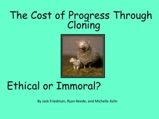 The Cost of Progress Through Cloning Ethical or Immoral? By Jack Friedman, Ryan Reede, and Michelle Azlin 