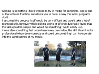 • Cloning is something i have wanted to try in media for sometime, and is one 
of the features that final cut allows you to do in a way that other programs 
don't. 
• I assumed the process itself would be very difficult and would take a lot of 
technical skill, however when looking online at different tutorials i found that 
the task could be simple and would be something i could easily use. 
• it was also something that i could use in my own video, the skill i learnt looks 
professional when done correctly and could be something i can incorporate 
into the band scenes of my media. 
 