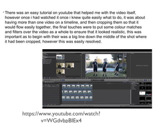 • There was an easy tutorial on youtube that helped me with the video itself, 
however once i had watched it once i knew quite easily what to do, it was about 
having more than one video on a timeline, and then cropping them so that it 
would flow easily together, the final touches were to put some colour matches 
and filters over the video as a whole to ensure that it looked realistic, this was 
important as to begin with their was a big line down the middle of the shot where 
it had been cropped, however this was easily resolved. 
https://www.youtube.com/watch? 
v=WGdvbpBIEx4 
