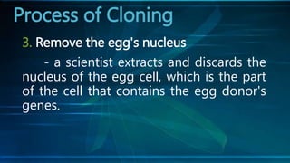 3. Remove the egg's nucleus
- a scientist extracts and discards the
nucleus of the egg cell, which is the part
of the cell that contains the egg donor's
genes.
Process of Cloning
 