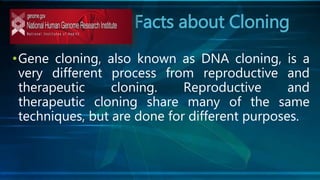 Facts about Cloning
•Gene cloning, also known as DNA cloning, is a
very different process from reproductive and
therapeutic cloning. Reproductive and
therapeutic cloning share many of the same
techniques, but are done for different purposes.
 