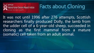 Facts about Cloning
It was not until 1996 after 276 attempts, Scottish
researchers finally produced Dolly, the lamb from
the udder cell of a 6-year-old sheep, succeeded in
cloning as the first mammal from a mature
(somatic) cell taken from an adult animal.
 