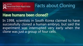 Facts about Cloning
Have humans been cloned?
In 1998, scientists in South Korea claimed to have
successfully cloned a human embryo, but said the
experiment was interrupted very early when the
clone was just a group of four cells.
 