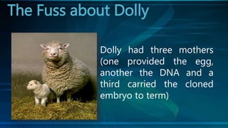 The Fuss about Dolly
Dolly had three mothers
(one provided the egg,
another the DNA and a
third carried the cloned
embryo to term)
 