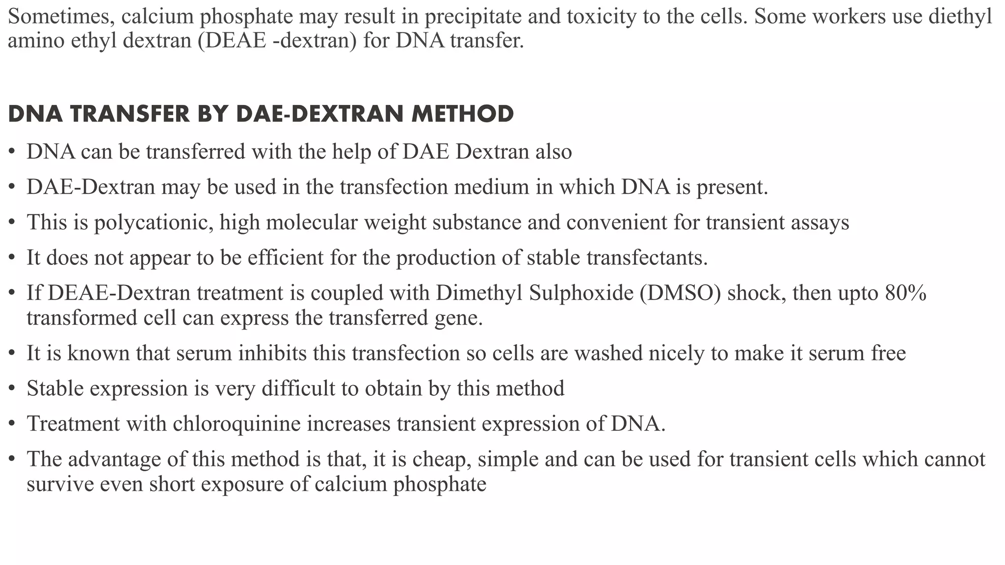 Sometimes, calcium phosphate may result in precipitate and toxicity to the cells. Some workers use diethyl
amino ethyl dextran (DEAE -dextran) for DNA transfer.
DNA TRANSFER BY DAE-DEXTRAN METHOD
• DNA can be transferred with the help of DAE Dextran also
• DAE-Dextran may be used in the transfection medium in which DNA is present.
• This is polycationic, high molecular weight substance and convenient for transient assays
• It does not appear to be efficient for the production of stable transfectants.
• If DEAE-Dextran treatment is coupled with Dimethyl Sulphoxide (DMSO) shock, then upto 80%
transformed cell can express the transferred gene.
• It is known that serum inhibits this transfection so cells are washed nicely to make it serum free
• Stable expression is very difficult to obtain by this method
• Treatment with chloroquinine increases transient expression of DNA.
• The advantage of this method is that, it is cheap, simple and can be used for transient cells which cannot
survive even short exposure of calcium phosphate
 