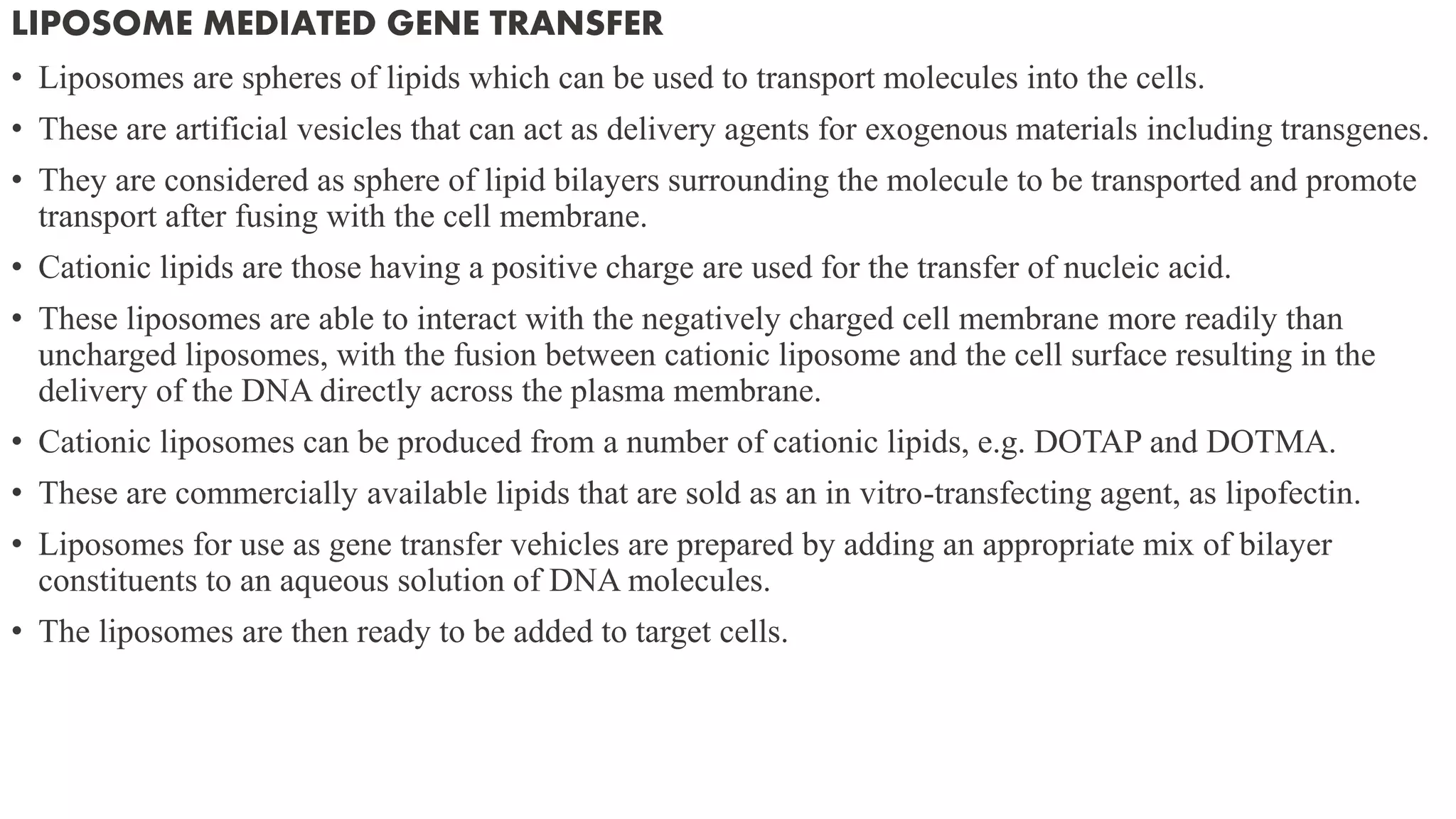 LIPOSOME MEDIATED GENE TRANSFER
• Liposomes are spheres of lipids which can be used to transport molecules into the cells.
• These are artificial vesicles that can act as delivery agents for exogenous materials including transgenes.
• They are considered as sphere of lipid bilayers surrounding the molecule to be transported and promote
transport after fusing with the cell membrane.
• Cationic lipids are those having a positive charge are used for the transfer of nucleic acid.
• These liposomes are able to interact with the negatively charged cell membrane more readily than
uncharged liposomes, with the fusion between cationic liposome and the cell surface resulting in the
delivery of the DNA directly across the plasma membrane.
• Cationic liposomes can be produced from a number of cationic lipids, e.g. DOTAP and DOTMA.
• These are commercially available lipids that are sold as an in vitro-transfecting agent, as lipofectin.
• Liposomes for use as gene transfer vehicles are prepared by adding an appropriate mix of bilayer
constituents to an aqueous solution of DNA molecules.
• The liposomes are then ready to be added to target cells.
 